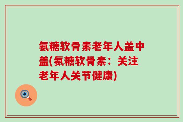 氨糖软骨素老年人盖中盖(氨糖软骨素:关注老年人关节健康)-第1张图片-氨糖科普网 氨糖软骨素老年人盖中盖(氨糖软骨素:关注老年人关节健康)-第1张图片-氨糖科普网