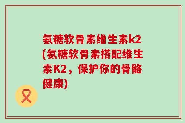氨糖软骨素维生素k2(氨糖软骨素搭配维生素K2，保护你的骨骼健康)-第1张图片-氨糖科普网