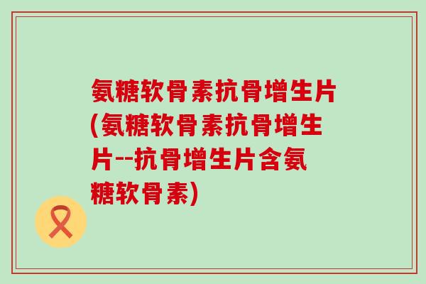 氨糖软骨素抗骨增生片(氨糖软骨素抗骨增生片--抗骨增生片含氨糖软骨素)-第1张图片-氨糖科普网