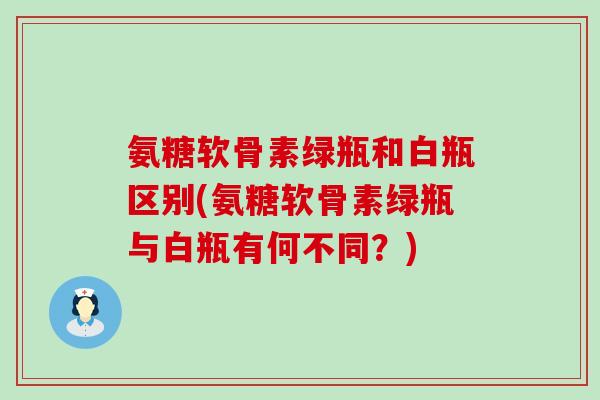 氨糖软骨素绿瓶和白瓶区别(氨糖软骨素绿瓶与白瓶有何不同?)-第1张图片-氨糖科普网 氨糖软骨素绿瓶和白瓶区别(氨糖软骨素绿瓶与白瓶有何不同?)-第1张图片-氨糖科普网