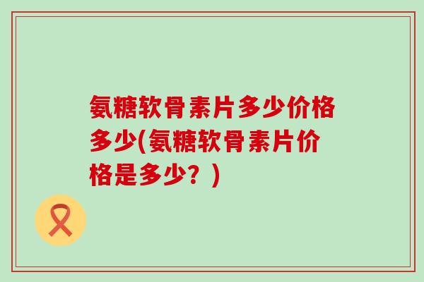 氨糖软骨素片多少价格多少(氨糖软骨素片价格是多少?)-第1张图片-氨糖科普网 氨糖软骨素片多少价格多少(氨糖软骨素片价格是多少?)-第1张图片-氨糖科普网