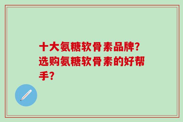 十大氨糖软骨素品牌？选购氨糖软骨素的好帮手？-第1张图片-氨糖科普网
