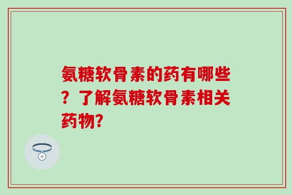 氨糖软骨素的药有哪些？了解氨糖软骨素相关药物？-第1张图片-氨糖科普网