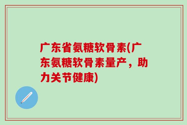 广东省氨糖软骨素(广东氨糖软骨素量产,助力关节健康)-第1张图片-氨糖科普网 广东省氨糖软骨素(广东氨糖软骨素量产,助力关节健康)-第1张图片-氨糖科普网