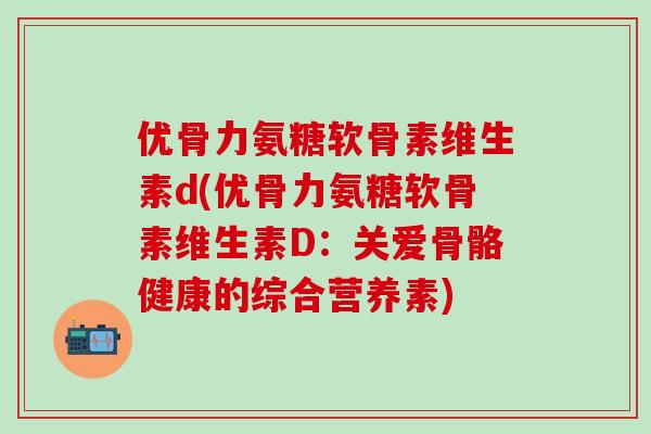 优骨力氨糖软骨素维生素d(优骨力氨糖软骨素维生素D:关爱骨骼健康的综合营养素)-第1张图片-氨糖科普网 优骨力氨糖软骨素维生素d(优骨力氨糖软骨素维生素D:关爱骨骼健康的综合营养素)-第1张图片-氨糖科普网