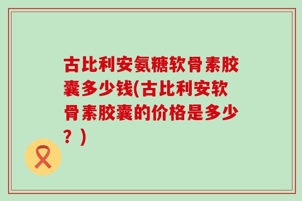 古比利安氨糖软骨素胶囊多少钱(古比利安软骨素胶囊的价格是多少？)-第1张图片-氨糖科普网