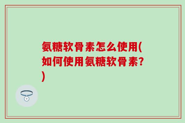 氨糖软骨素怎么使用(如何使用氨糖软骨素？)-第1张图片-氨糖科普网