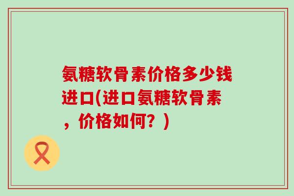 氨糖软骨素价格多少钱进口(进口氨糖软骨素,价格如何?)-第1张图片-氨糖科普网 氨糖软骨素价格多少钱进口(进口氨糖软骨素,价格如何?)-第1张图片-氨糖科普网