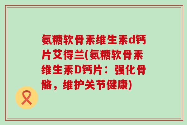 氨糖软骨素维生素d钙片艾得兰(氨糖软骨素维生素D钙片:强化骨骼,维护关节健康)-第1张图片-氨糖科普网 氨糖软骨素维生素d钙片艾得兰(氨糖软骨素维生素D钙片:强化骨骼,维护关节健康)-第1张图片-氨糖科普网
