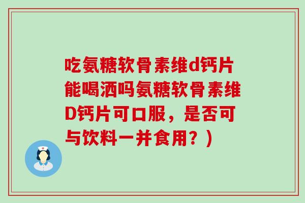 吃氨糖软骨素维d钙片能喝洒吗氨糖软骨素维D钙片可口服,是否可与饮料一并食用?)-第1张图片-氨糖科普网 吃氨糖软骨素维d钙片能喝洒吗氨糖软骨素维D钙片可口服,是否可与饮料一并食用?)-第1张图片-氨糖科普网