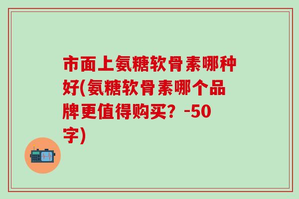 市面上氨糖软骨素哪种好？氨糖软骨素哪个品牌更值得购买？-第1张图片-氨糖科普网