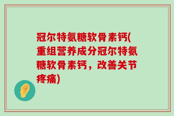 冠尔特氨糖软骨素钙(重组营养成分冠尔特氨糖软骨素钙,改善关节疼痛)-第1张图片-氨糖科普网 冠尔特氨糖软骨素钙(重组营养成分冠尔特氨糖软骨素钙,改善关节疼痛)-第1张图片-氨糖科普网