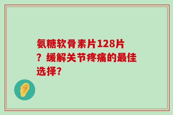 氨糖软骨素片128片?缓解关节疼痛的最佳选择?-第1张图片-氨糖科普网 氨糖软骨素片128片?缓解关节疼痛的最佳选择?-第1张图片-氨糖科普网