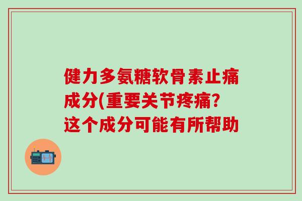 健力多氨糖软骨素止痛成分(重要关节疼痛？这个成分可能有所帮助-第1张图片-氨糖科普网