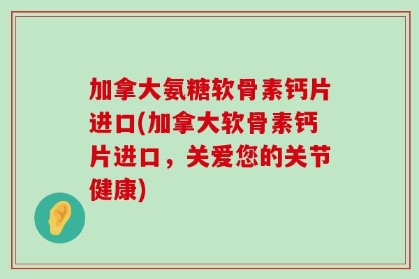 加拿大氨糖软骨素钙片进口(加拿大软骨素钙片进口，关爱您的关节健康)-第1张图片-氨糖科普网