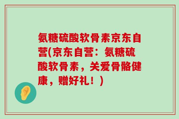 氨糖硫酸软骨素京东自营(京东自营：氨糖硫酸软骨素，关爱骨骼健康，赠好礼！)-第1张图片-氨糖科普网