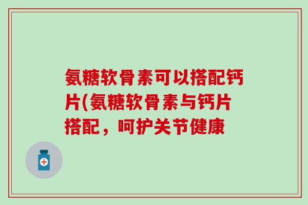 氨糖软骨素可以搭配钙片(氨糖软骨素与钙片搭配，呵护关节健康-第1张图片-氨糖科普网