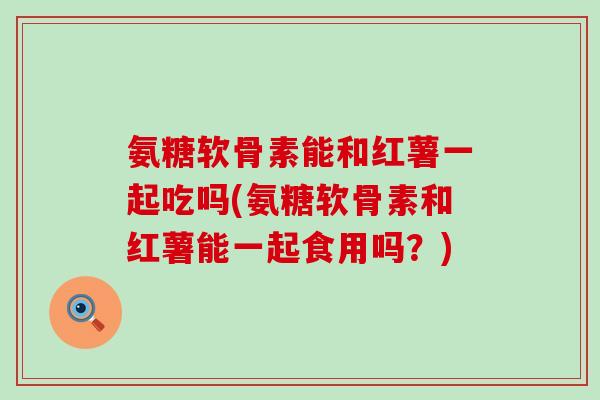 氨糖软骨素能和红薯一起吃吗(氨糖软骨素和红薯能一起食用吗？)-第1张图片-氨糖科普网
