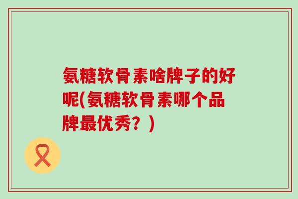 氨糖软骨素啥牌子的好呢(氨糖软骨素哪个品牌最优秀?)-第1张图片-氨糖科普网 氨糖软骨素啥牌子的好呢(氨糖软骨素哪个品牌最优秀?)-第1张图片-氨糖科普网