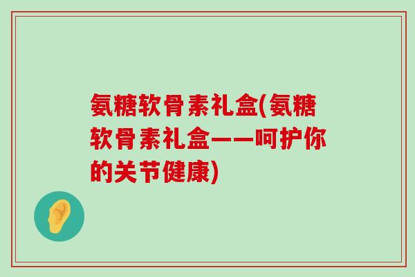 氨糖软骨素礼盒(氨糖软骨素礼盒——呵护你的关节健康)-第1张图片-氨糖科普网