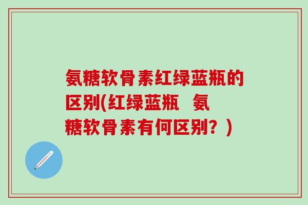 氨糖软骨素红绿蓝瓶的区别(红绿蓝瓶 氨糖软骨素有何区别?)-第1张图片-氨糖科普网 氨糖软骨素红绿蓝瓶的区别(红绿蓝瓶 氨糖软骨素有何区别?)-第1张图片-氨糖科普网