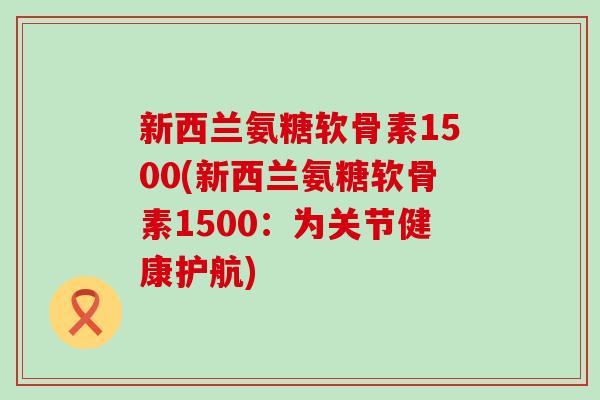 新西兰氨糖软骨素1500(新西兰氨糖软骨素1500:为关节健康护航)-第1张图片-氨糖科普网 新西兰氨糖软骨素1500(新西兰氨糖软骨素1500:为关节健康护航)-第1张图片-氨糖科普网