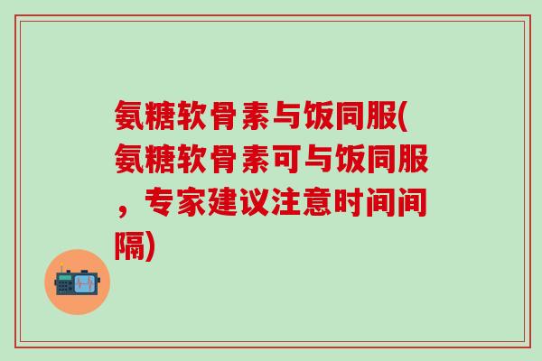 氨糖软骨素与饭同服(氨糖软骨素可与饭同服，专家建议注意时间间隔)-第1张图片-氨糖科普网