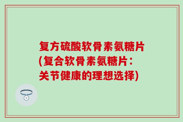 复方硫酸软骨素氨糖片(复合软骨素氨糖片:关节健康的理想选择)-第1张图片-氨糖科普网 复方硫酸软骨素氨糖片(复合软骨素氨糖片:关节健康的理想选择)-第1张图片-氨糖科普网