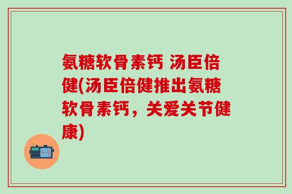 氨糖软骨素钙 汤臣倍健(汤臣倍健推出氨糖软骨素钙，关爱关节健康)-第1张图片-氨糖科普网