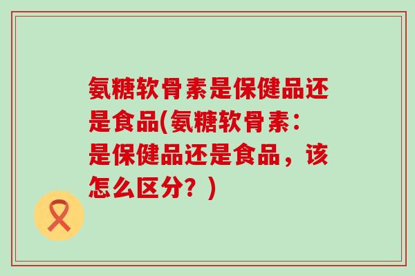 氨糖软骨素是保健品还是食品(氨糖软骨素:是保健品还是食品,该怎么区分?)-第1张图片-氨糖科普网 氨糖软骨素是保健品还是食品(氨糖软骨素:是保健品还是食品,该怎么区分?)-第1张图片-氨糖科普网