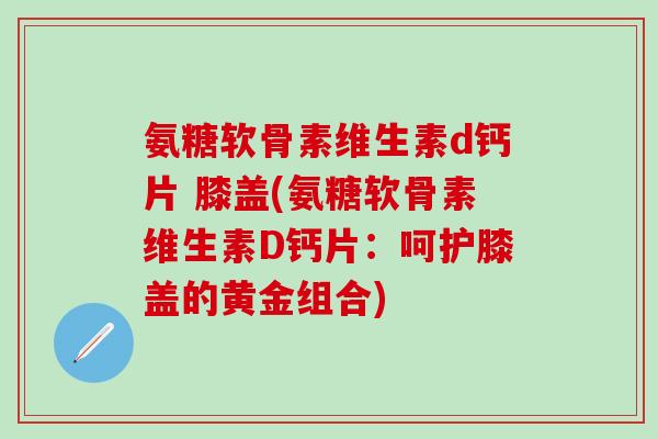 氨糖软骨素维生素d钙片 膝盖(氨糖软骨素维生素D钙片：呵护膝盖的黄金组合)-第1张图片-氨糖科普网