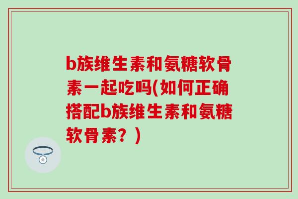 b族维生素和氨糖软骨素一起吃吗(如何正确搭配b族维生素和氨糖软骨素?)-第1张图片-氨糖科普网 b族维生素和氨糖软骨素一起吃吗(如何正确搭配b族维生素和氨糖软骨素?)-第1张图片-氨糖科普网
