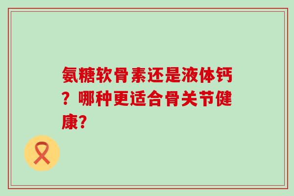 氨糖软骨素还是液体钙?哪种更适合骨关节健康?-第1张图片-氨糖科普网 氨糖软骨素还是液体钙?哪种更适合骨关节健康?-第1张图片-氨糖科普网