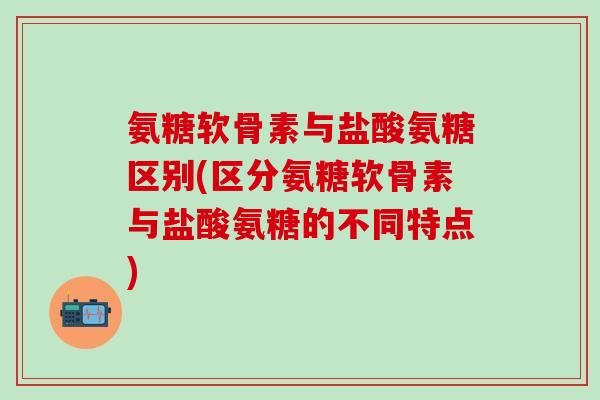 氨糖软骨素与盐酸氨糖区别(区分氨糖软骨素与盐酸氨糖的不同特点)-第1张图片-氨糖科普网