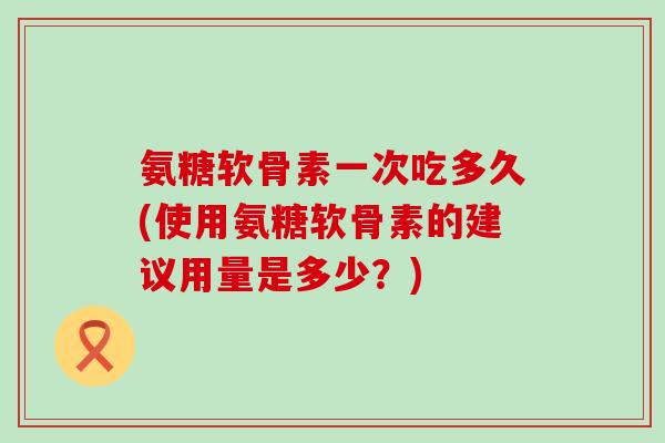 氨糖软骨素一次吃多久(使用氨糖软骨素的建议用量是多少?)-第1张图片-氨糖科普网 氨糖软骨素一次吃多久(使用氨糖软骨素的建议用量是多少?)-第1张图片-氨糖科普网