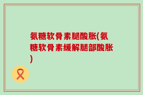 氨糖软骨素腿酸胀(氨糖软骨素缓解腿部酸胀)-第1张图片-氨糖科普网