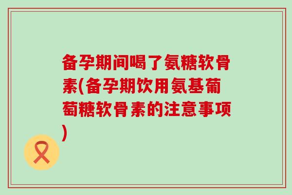 备孕期间喝了氨糖软骨素(备孕期饮用氨基葡萄糖软骨素的注意事项)-第1张图片-氨糖科普网 备孕期间喝了氨糖软骨素(备孕期饮用氨基葡萄糖软骨素的注意事项)-第1张图片-氨糖科普网