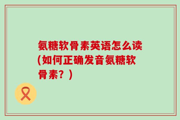 氨糖软骨素英语怎么读(如何正确发音氨糖软骨素?)-第1张图片-氨糖科普网 氨糖软骨素英语怎么读(如何正确发音氨糖软骨素?)-第1张图片-氨糖科普网
