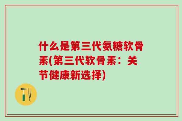 什么是第三代氨糖软骨素(第三代软骨素:关节健康新选择)-第1张图片-氨糖科普网 什么是第三代氨糖软骨素(第三代软骨素:关节健康新选择)-第1张图片-氨糖科普网