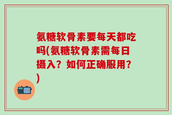 氨糖软骨素要每天都吃吗(氨糖软骨素需每日摄入?如何正确服用?)-第1张图片-氨糖科普网 氨糖软骨素要每天都吃吗(氨糖软骨素需每日摄入?如何正确服用?)-第1张图片-氨糖科普网