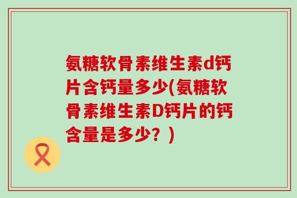氨糖软骨素维生素d钙片含钙量多少(氨糖软骨素维生素D钙片的钙含量是多少?)-第1张图片-氨糖科普网 氨糖软骨素维生素d钙片含钙量多少(氨糖软骨素维生素D钙片的钙含量是多少?)-第1张图片-氨糖科普网