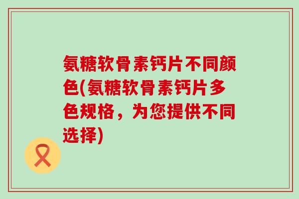 氨糖软骨素钙片不同颜色(氨糖软骨素钙片多色规格,为您提供不同选择)-第1张图片-氨糖科普网 氨糖软骨素钙片不同颜色(氨糖软骨素钙片多色规格,为您提供不同选择)-第1张图片-氨糖科普网