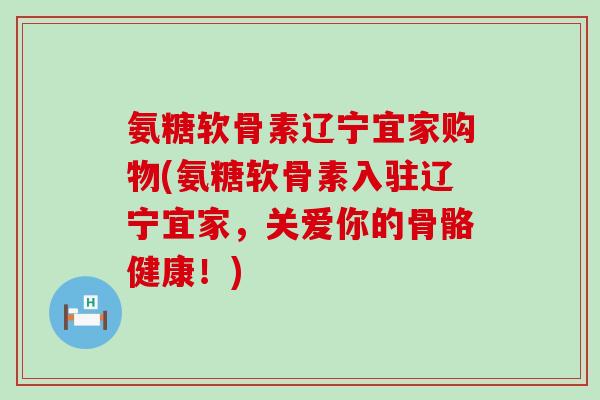 氨糖软骨素辽宁宜家购物(氨糖软骨素入驻辽宁宜家,关爱你的骨骼健康!)-第1张图片-氨糖科普网 氨糖软骨素辽宁宜家购物(氨糖软骨素入驻辽宁宜家,关爱你的骨骼健康!)-第1张图片-氨糖科普网
