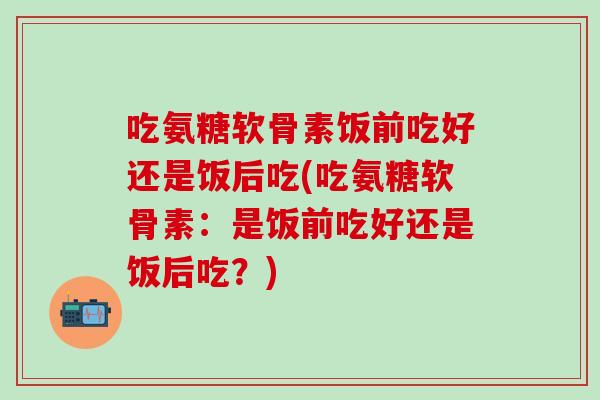 吃氨糖软骨素饭前吃好还是饭后吃(吃氨糖软骨素:是饭前吃好还是饭后吃?)-第1张图片-氨糖科普网 吃氨糖软骨素饭前吃好还是饭后吃(吃氨糖软骨素:是饭前吃好还是饭后吃?)-第1张图片-氨糖科普网