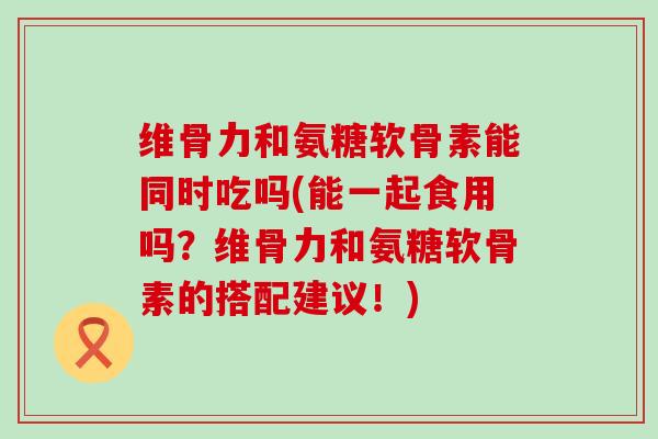 维骨力和氨糖软骨素能同时吃吗(能一起食用吗？维骨力和氨糖软骨素的搭配建议！)-第1张图片-氨糖科普网