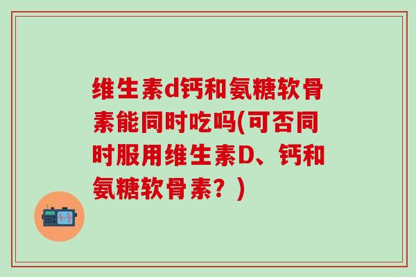 维生素d钙和氨糖软骨素能同时吃吗(可否同时服用维生素D、钙和氨糖软骨素？)-第1张图片-氨糖科普网