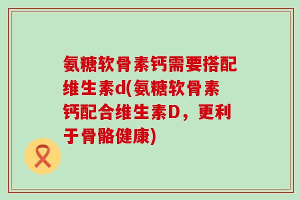 氨糖软骨素钙需要搭配维生素d(氨糖软骨素钙配合维生素D,更利于骨骼健康)-第1张图片-氨糖科普网 氨糖软骨素钙需要搭配维生素d(氨糖软骨素钙配合维生素D,更利于骨骼健康)-第1张图片-氨糖科普网