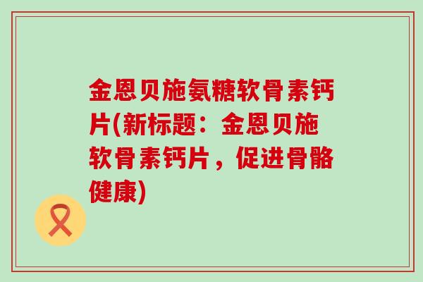 金恩贝施氨糖软骨素钙片(新标题:金恩贝施软骨素钙片,促进骨骼健康)-第1张图片-氨糖科普网 金恩贝施氨糖软骨素钙片(新标题:金恩贝施软骨素钙片,促进骨骼健康)-第1张图片-氨糖科普网