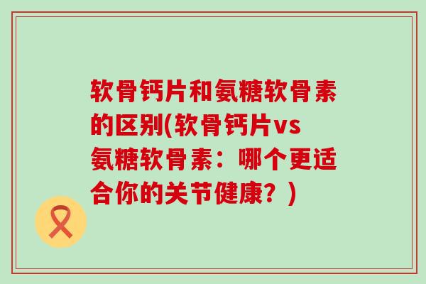 软骨钙片和氨糖软骨素的区别(软骨钙片vs氨糖软骨素:哪个更适合你的关节健康?)-第1张图片-氨糖科普网 软骨钙片和氨糖软骨素的区别(软骨钙片vs氨糖软骨素:哪个更适合你的关节健康?)-第1张图片-氨糖科普网