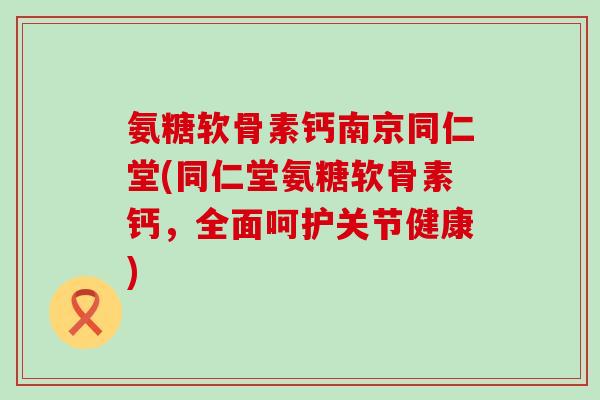 氨糖软骨素钙南京同仁堂(同仁堂氨糖软骨素钙,全面呵护关节健康)-第1张图片-氨糖科普网 氨糖软骨素钙南京同仁堂(同仁堂氨糖软骨素钙,全面呵护关节健康)-第1张图片-氨糖科普网
